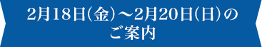 2月18日(金)〜2月20日(日)のご案内