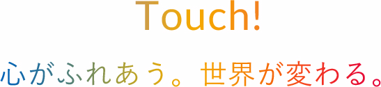 Touch!心がふれあう。世界が変わる。