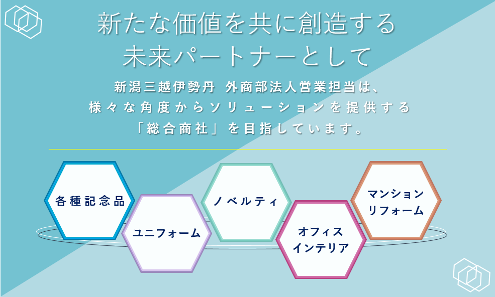  新たな価値を共に創造する未来パートナーとして  新潟三越伊勢丹  外商部は、様々な角度からソリューションを提供する「総合商社」を目指しています。  BtoBビジネス ユニフォーム 各種記念品ノベルティ オフィスインテリア マンションリフォーム