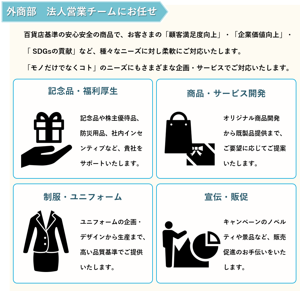 外商部　法人チームにお任せ 百貨店基準の安心安全の商品で、お客様の「顧客満足度向上」・「企業価値向上」・「 SDGsの貢献」など、種々なニーズに対し柔軟にご対応いたします。 「モノだけでなくコト」のニーズにもさまざまな企画・サービスでご対応いたします。