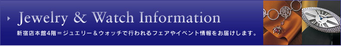 Jewelry & Watch Information
新宿店本館4階=ジュエリー&ウオッチで行われるフェアやイベント情報をお届けします。