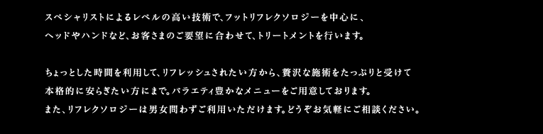 スペシャリストによるレベルの高い技術で、フットリフレクソロジーを中心に、ヘッドやハンドなど、お客さまのご要望に合わせて、トリートメントを行います。
ちょっとした時間を利用して、リフレッシュされたい方から、贅沢な施術をたっぷりと受けて本格的に安らぎたい方にまで。バラエティ豊かなメニューをご用意しております。また、リフレクソロジーは男女問わずご利用いただけます。どうぞお気軽にご相談ください。